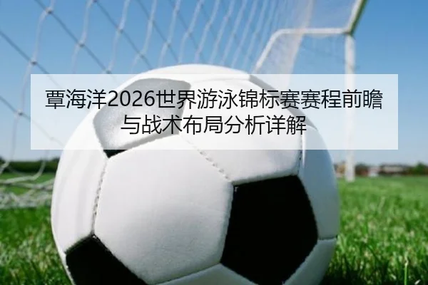 覃海洋2026世界游泳锦标赛赛程前瞻与战术布局分析详解